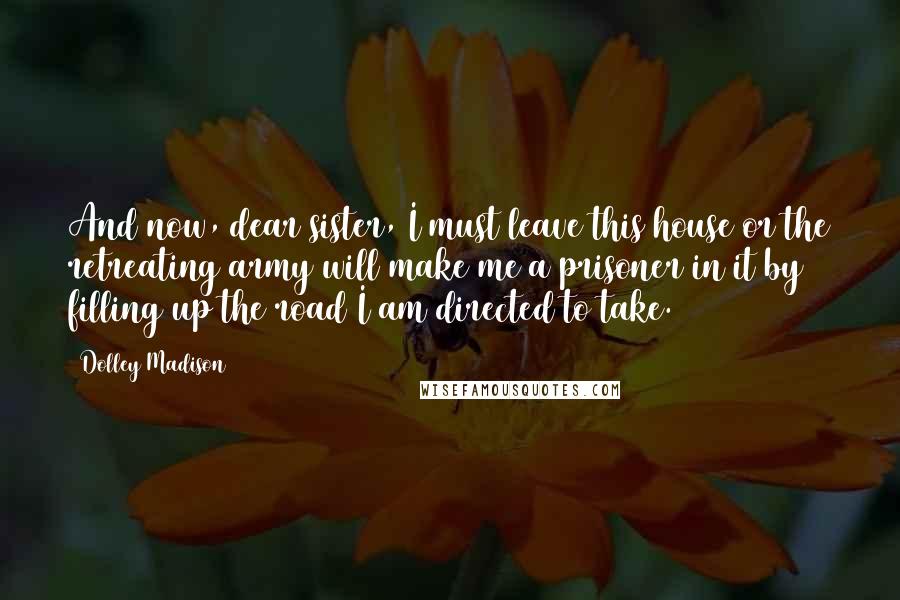 Dolley Madison Quotes: And now, dear sister, I must leave this house or the retreating army will make me a prisoner in it by filling up the road I am directed to take.