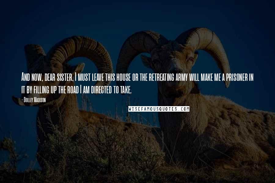 Dolley Madison Quotes: And now, dear sister, I must leave this house or the retreating army will make me a prisoner in it by filling up the road I am directed to take.