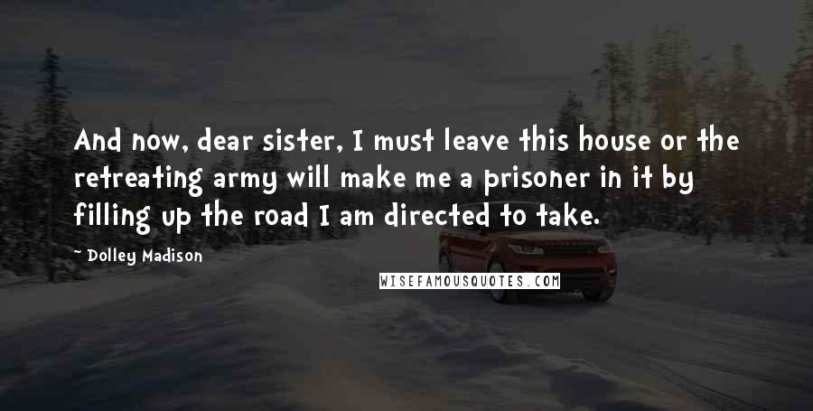 Dolley Madison Quotes: And now, dear sister, I must leave this house or the retreating army will make me a prisoner in it by filling up the road I am directed to take.