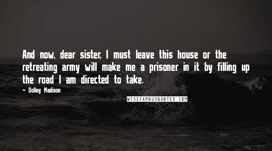 Dolley Madison Quotes: And now, dear sister, I must leave this house or the retreating army will make me a prisoner in it by filling up the road I am directed to take.