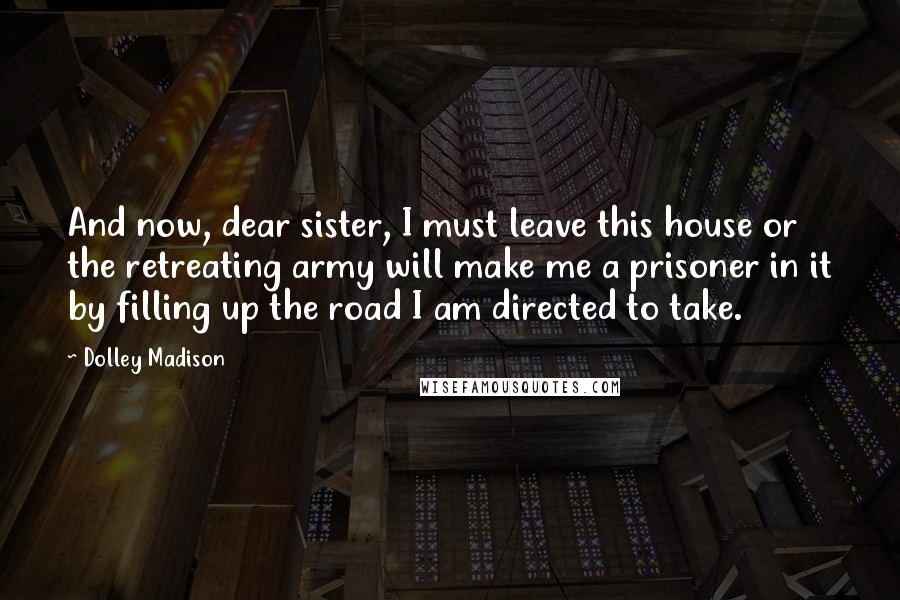 Dolley Madison Quotes: And now, dear sister, I must leave this house or the retreating army will make me a prisoner in it by filling up the road I am directed to take.