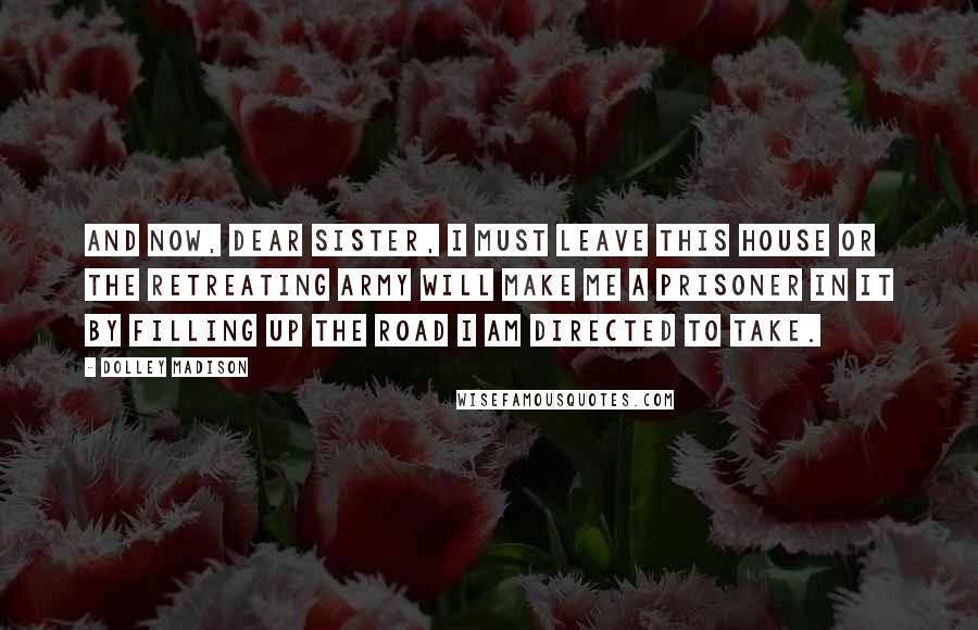Dolley Madison Quotes: And now, dear sister, I must leave this house or the retreating army will make me a prisoner in it by filling up the road I am directed to take.