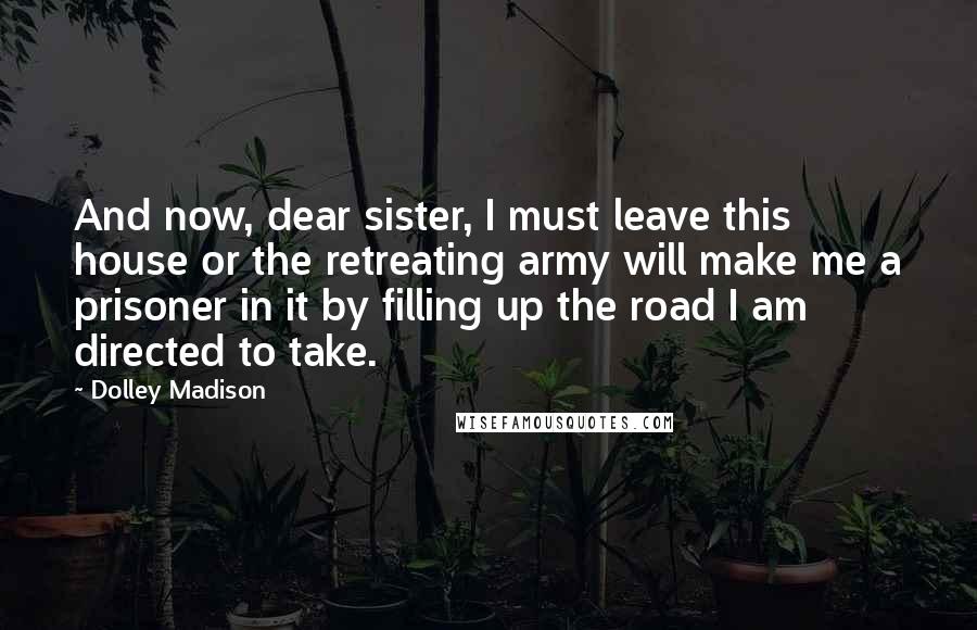 Dolley Madison Quotes: And now, dear sister, I must leave this house or the retreating army will make me a prisoner in it by filling up the road I am directed to take.