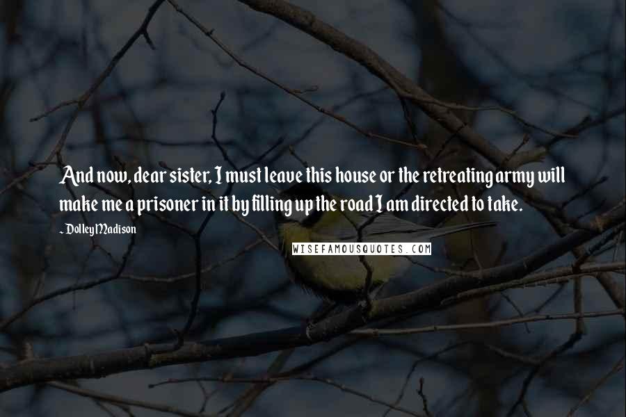 Dolley Madison Quotes: And now, dear sister, I must leave this house or the retreating army will make me a prisoner in it by filling up the road I am directed to take.