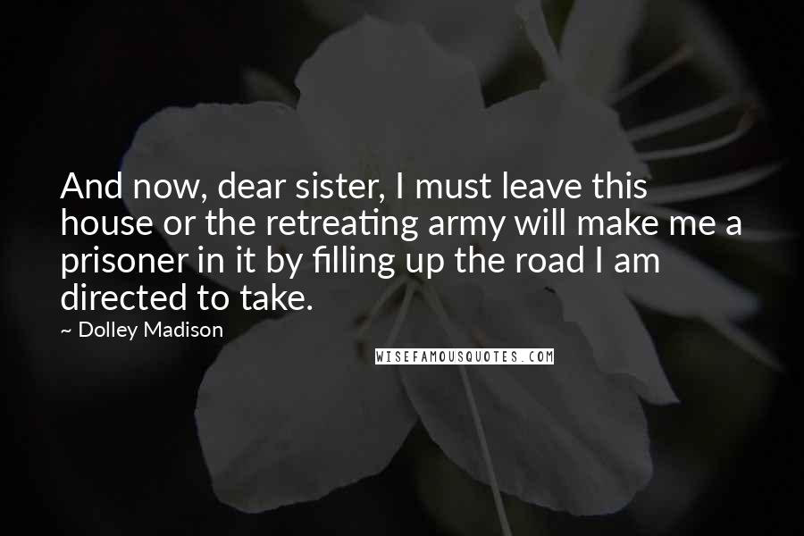 Dolley Madison Quotes: And now, dear sister, I must leave this house or the retreating army will make me a prisoner in it by filling up the road I am directed to take.