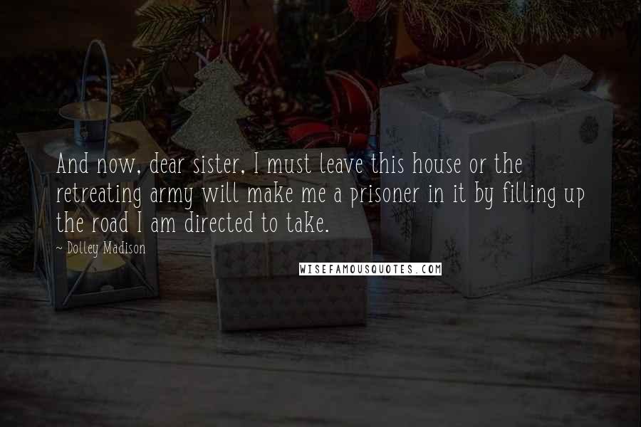 Dolley Madison Quotes: And now, dear sister, I must leave this house or the retreating army will make me a prisoner in it by filling up the road I am directed to take.
