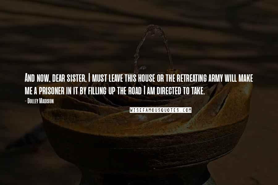 Dolley Madison Quotes: And now, dear sister, I must leave this house or the retreating army will make me a prisoner in it by filling up the road I am directed to take.