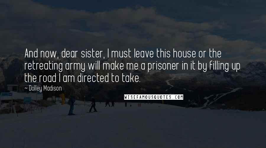 Dolley Madison Quotes: And now, dear sister, I must leave this house or the retreating army will make me a prisoner in it by filling up the road I am directed to take.