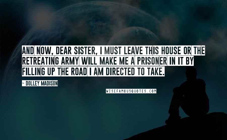 Dolley Madison Quotes: And now, dear sister, I must leave this house or the retreating army will make me a prisoner in it by filling up the road I am directed to take.