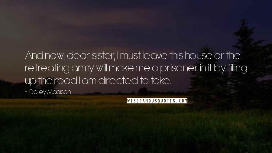 Dolley Madison Quotes: And now, dear sister, I must leave this house or the retreating army will make me a prisoner in it by filling up the road I am directed to take.