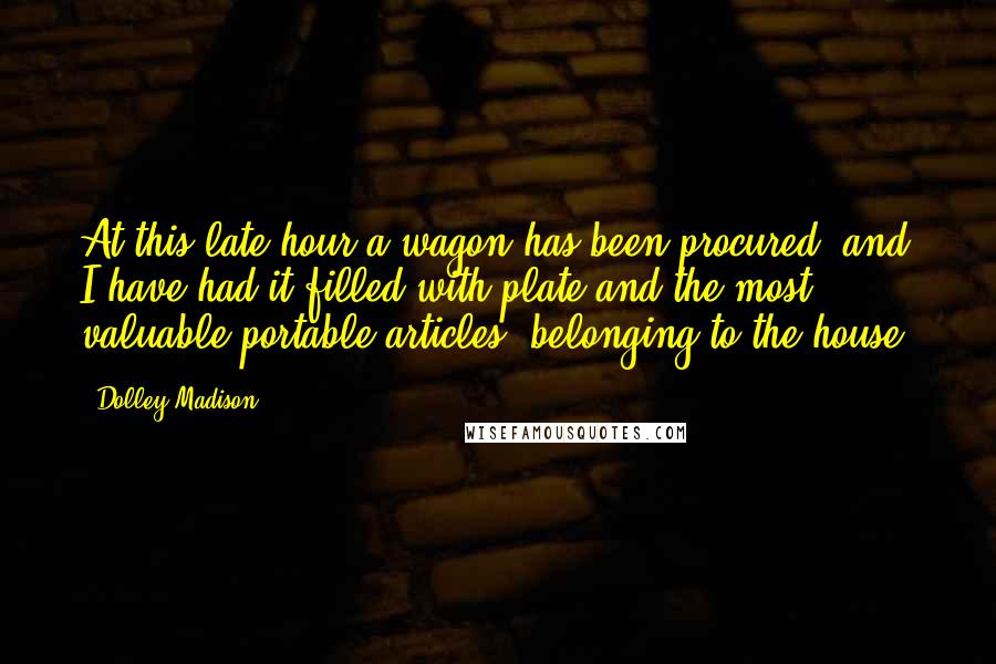 Dolley Madison Quotes: At this late hour a wagon has been procured, and I have had it filled with plate and the most valuable portable articles, belonging to the house.