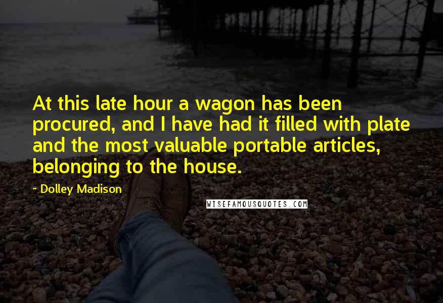 Dolley Madison Quotes: At this late hour a wagon has been procured, and I have had it filled with plate and the most valuable portable articles, belonging to the house.