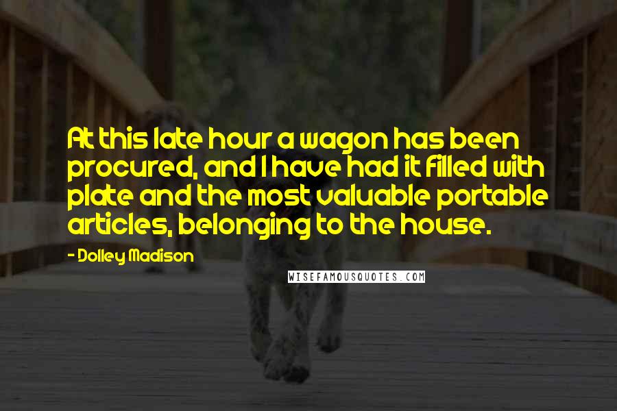 Dolley Madison Quotes: At this late hour a wagon has been procured, and I have had it filled with plate and the most valuable portable articles, belonging to the house.