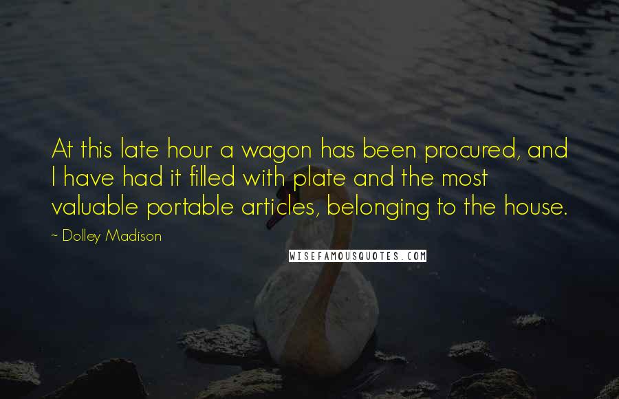 Dolley Madison Quotes: At this late hour a wagon has been procured, and I have had it filled with plate and the most valuable portable articles, belonging to the house.