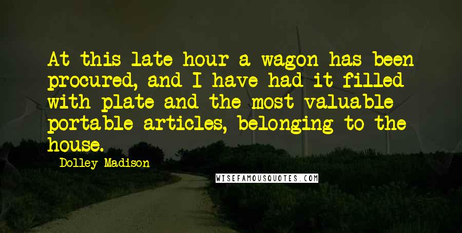 Dolley Madison Quotes: At this late hour a wagon has been procured, and I have had it filled with plate and the most valuable portable articles, belonging to the house.