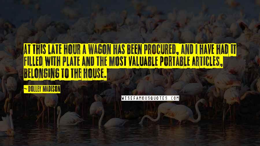 Dolley Madison Quotes: At this late hour a wagon has been procured, and I have had it filled with plate and the most valuable portable articles, belonging to the house.