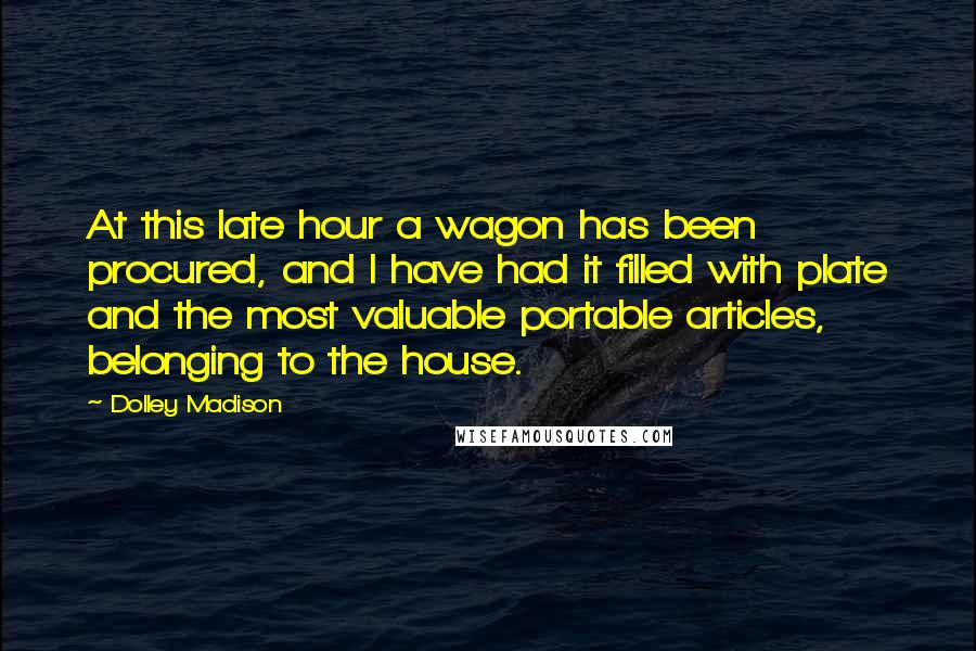 Dolley Madison Quotes: At this late hour a wagon has been procured, and I have had it filled with plate and the most valuable portable articles, belonging to the house.
