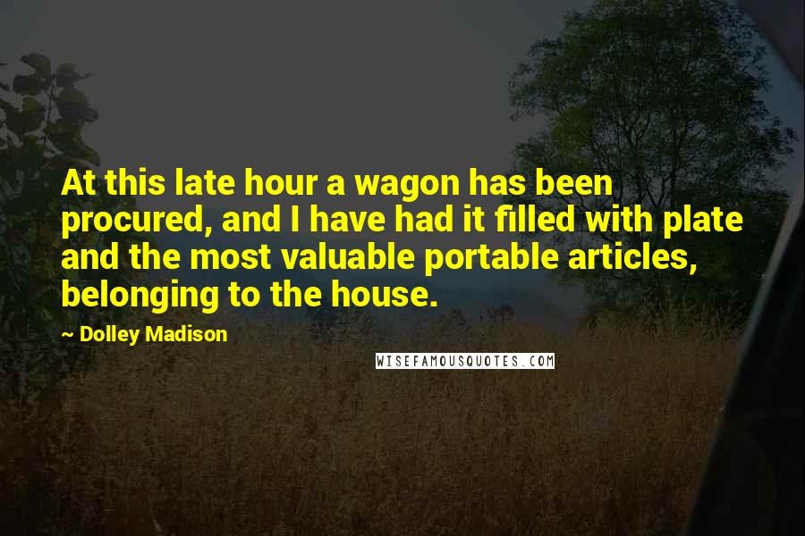 Dolley Madison Quotes: At this late hour a wagon has been procured, and I have had it filled with plate and the most valuable portable articles, belonging to the house.