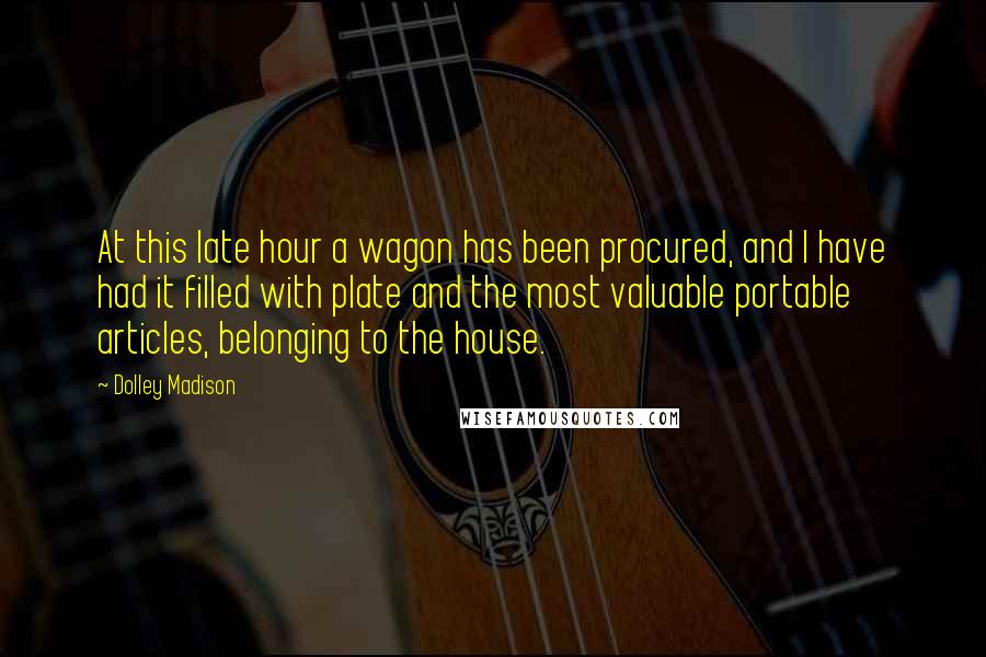Dolley Madison Quotes: At this late hour a wagon has been procured, and I have had it filled with plate and the most valuable portable articles, belonging to the house.