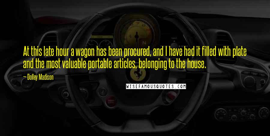 Dolley Madison Quotes: At this late hour a wagon has been procured, and I have had it filled with plate and the most valuable portable articles, belonging to the house.
