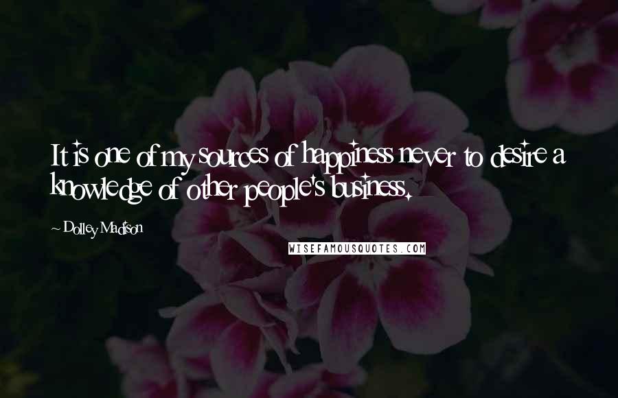 Dolley Madison Quotes: It is one of my sources of happiness never to desire a knowledge of other people's business.