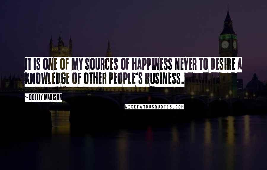 Dolley Madison Quotes: It is one of my sources of happiness never to desire a knowledge of other people's business.