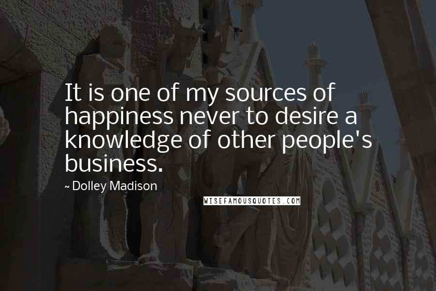 Dolley Madison Quotes: It is one of my sources of happiness never to desire a knowledge of other people's business.