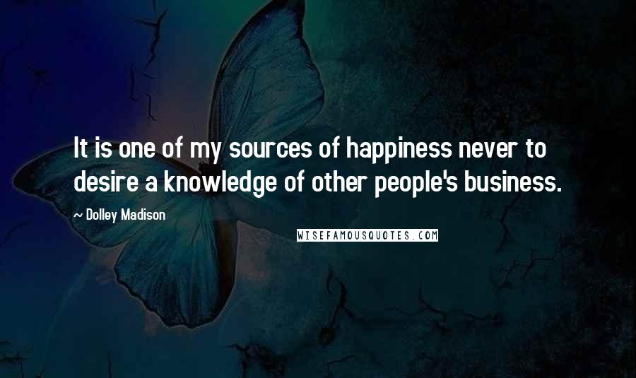 Dolley Madison Quotes: It is one of my sources of happiness never to desire a knowledge of other people's business.