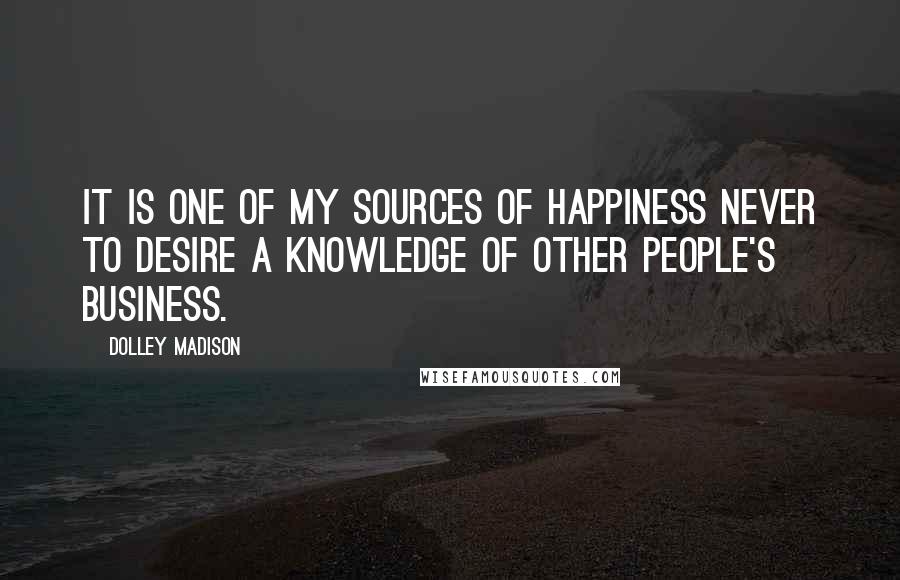 Dolley Madison Quotes: It is one of my sources of happiness never to desire a knowledge of other people's business.