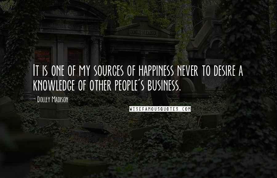 Dolley Madison Quotes: It is one of my sources of happiness never to desire a knowledge of other people's business.