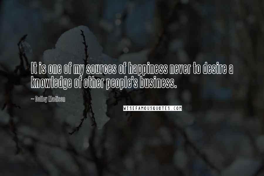 Dolley Madison Quotes: It is one of my sources of happiness never to desire a knowledge of other people's business.