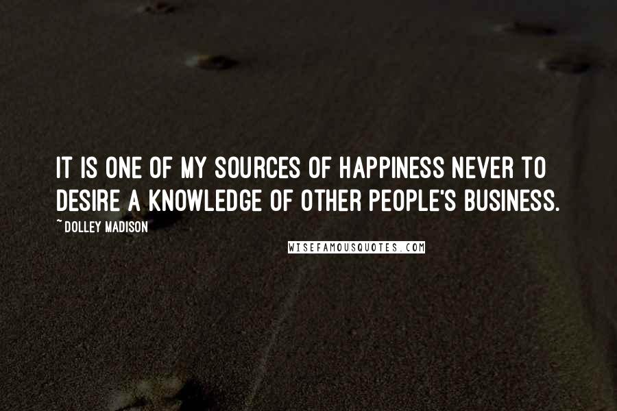 Dolley Madison Quotes: It is one of my sources of happiness never to desire a knowledge of other people's business.