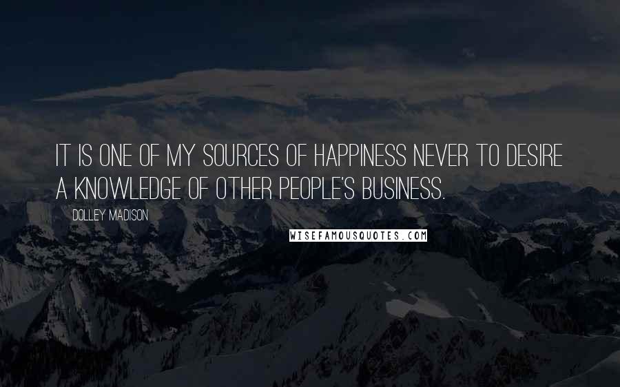 Dolley Madison Quotes: It is one of my sources of happiness never to desire a knowledge of other people's business.