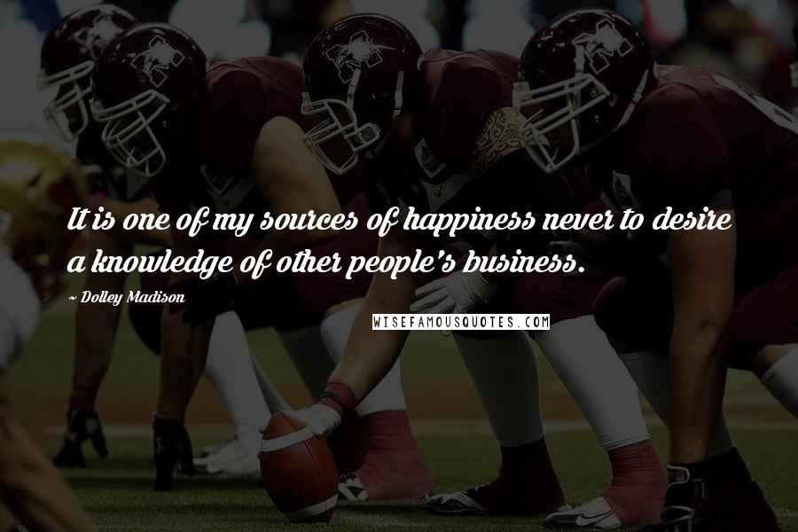 Dolley Madison Quotes: It is one of my sources of happiness never to desire a knowledge of other people's business.
