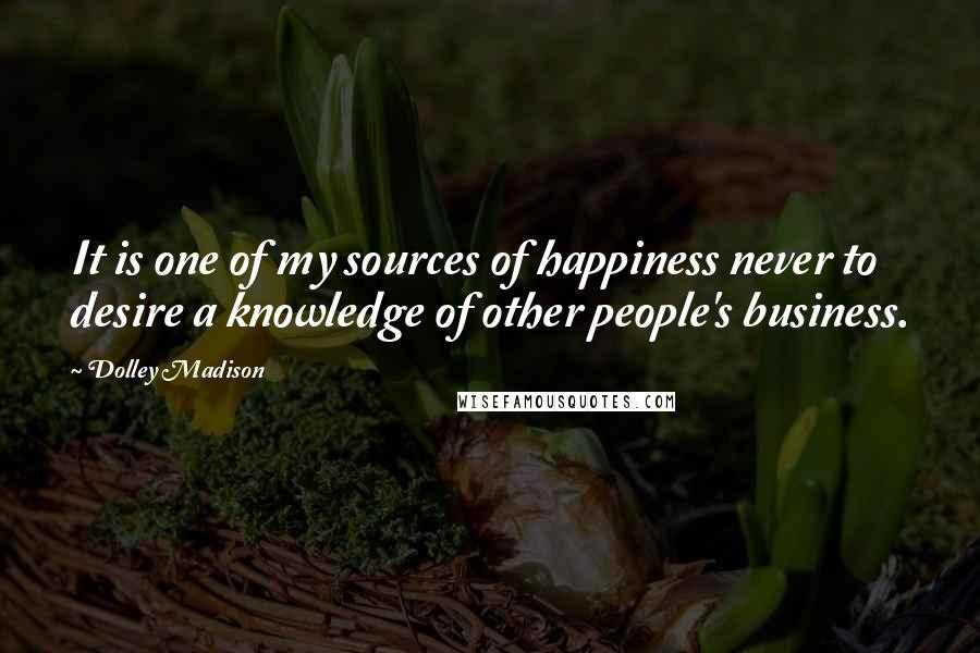 Dolley Madison Quotes: It is one of my sources of happiness never to desire a knowledge of other people's business.