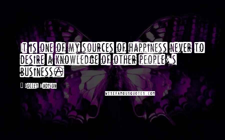 Dolley Madison Quotes: It is one of my sources of happiness never to desire a knowledge of other people's business.