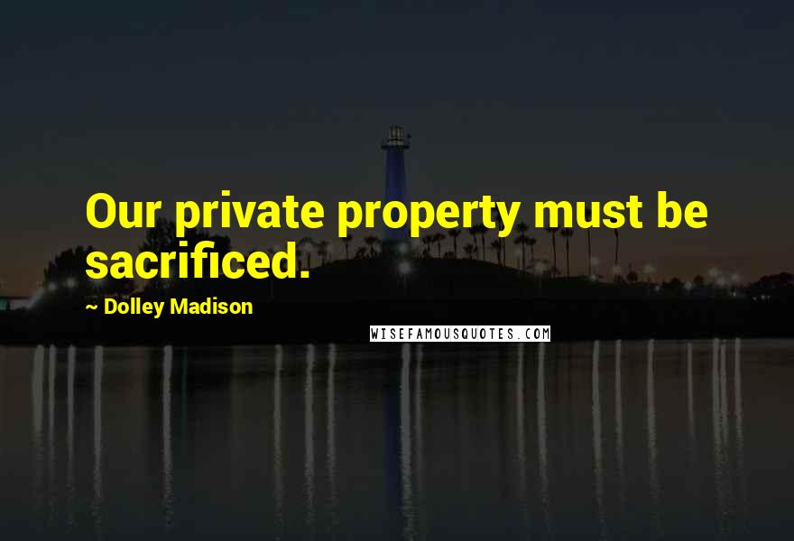 Dolley Madison Quotes: Our private property must be sacrificed.