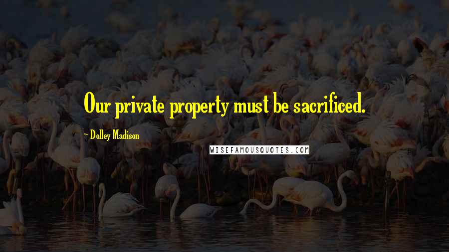 Dolley Madison Quotes: Our private property must be sacrificed.
