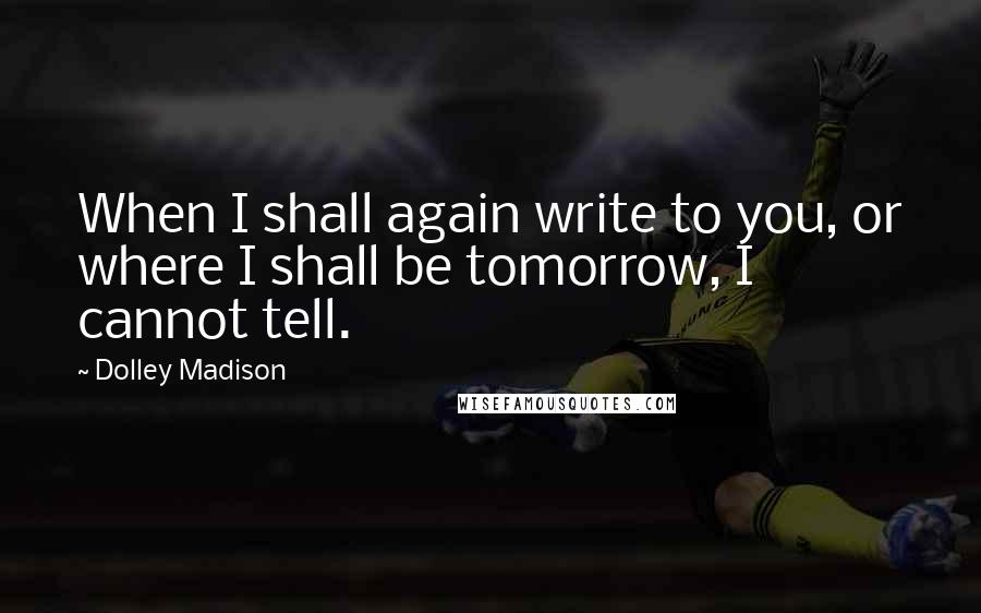 Dolley Madison Quotes: When I shall again write to you, or where I shall be tomorrow, I cannot tell.