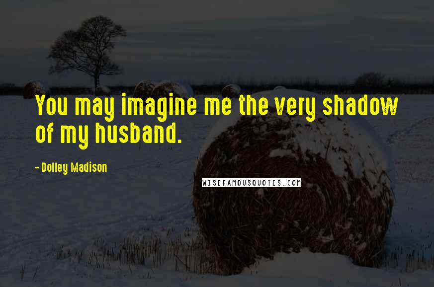 Dolley Madison Quotes: You may imagine me the very shadow of my husband.