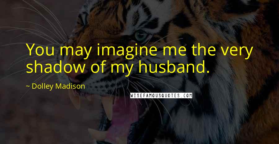 Dolley Madison Quotes: You may imagine me the very shadow of my husband.