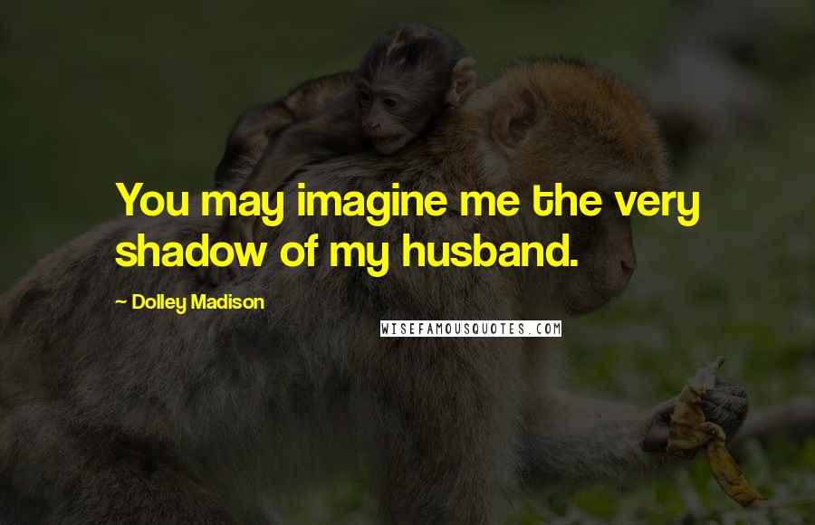 Dolley Madison Quotes: You may imagine me the very shadow of my husband.