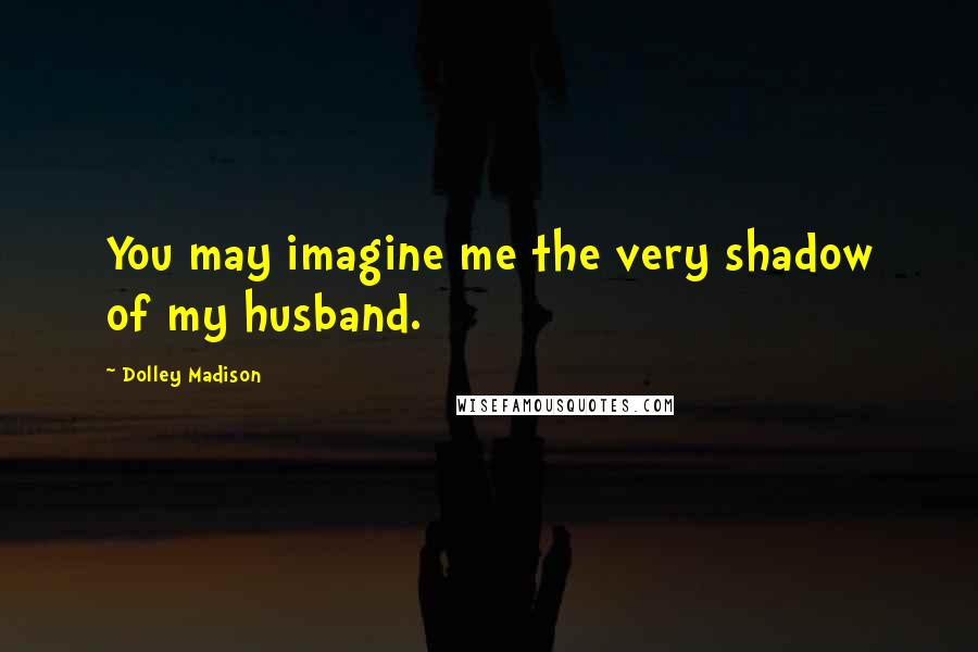 Dolley Madison Quotes: You may imagine me the very shadow of my husband.