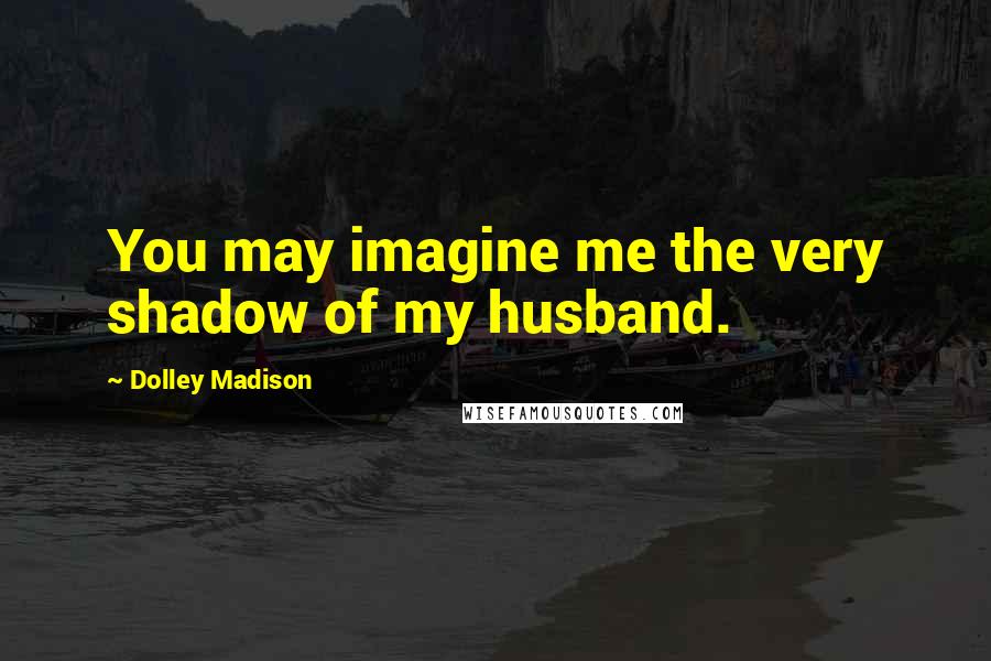 Dolley Madison Quotes: You may imagine me the very shadow of my husband.