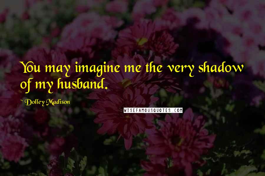 Dolley Madison Quotes: You may imagine me the very shadow of my husband.