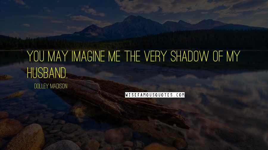 Dolley Madison Quotes: You may imagine me the very shadow of my husband.