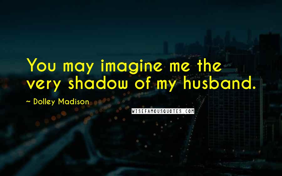 Dolley Madison Quotes: You may imagine me the very shadow of my husband.