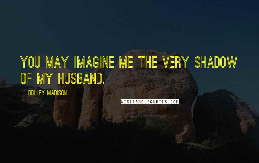 Dolley Madison Quotes: You may imagine me the very shadow of my husband.