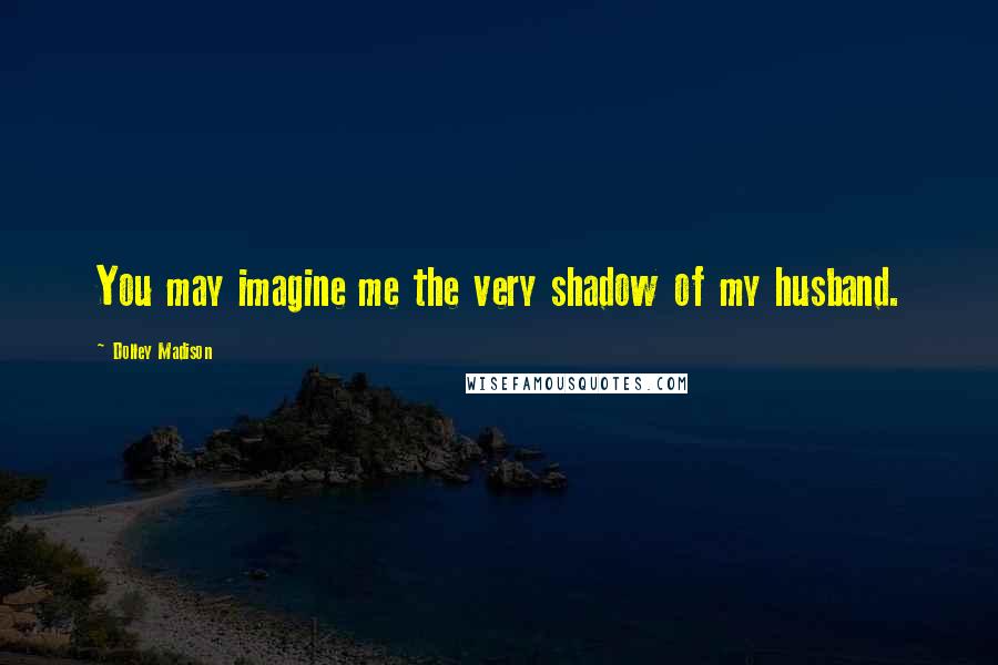 Dolley Madison Quotes: You may imagine me the very shadow of my husband.