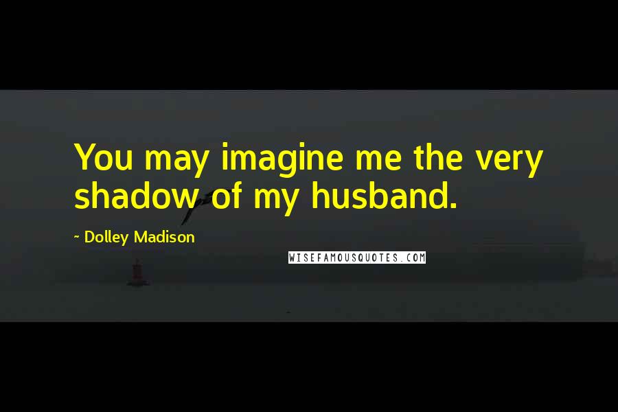 Dolley Madison Quotes: You may imagine me the very shadow of my husband.